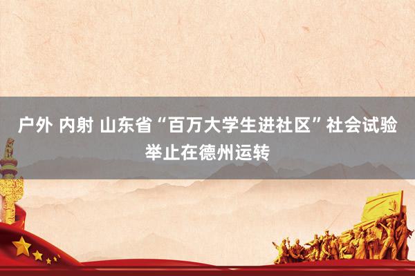 户外 内射 山东省“百万大学生进社区”社会试验举止在德州运转
