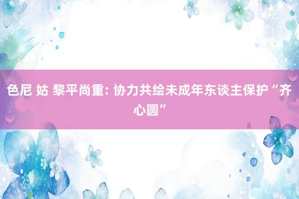 色尼 姑 黎平尚重: 协力共绘未成年东谈主保护“齐心圆”