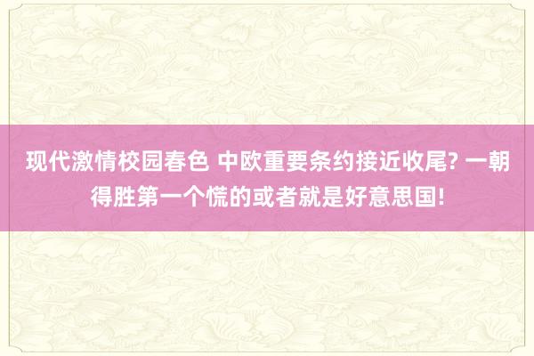 现代激情校园春色 中欧重要条约接近收尾? 一朝得胜第一个慌的或者就是好意思国!