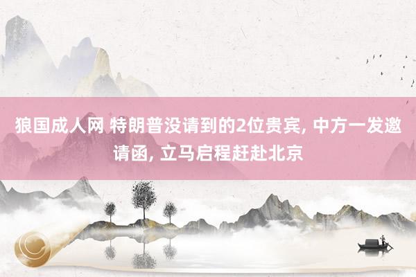 狼国成人网 特朗普没请到的2位贵宾， 中方一发邀请函， 立马启程赶赴北京
