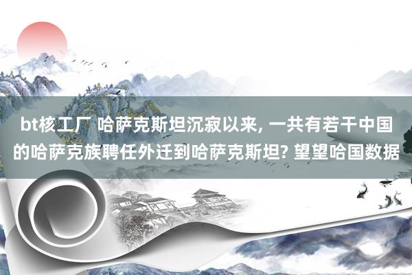 bt核工厂 哈萨克斯坦沉寂以来， 一共有若干中国的哈萨克族聘任外迁到哈萨克斯坦? 望望哈国数据