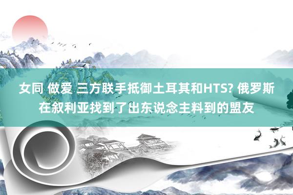 女同 做爱 三方联手抵御土耳其和HTS? 俄罗斯在叙利亚找到了出东说念主料到的盟友