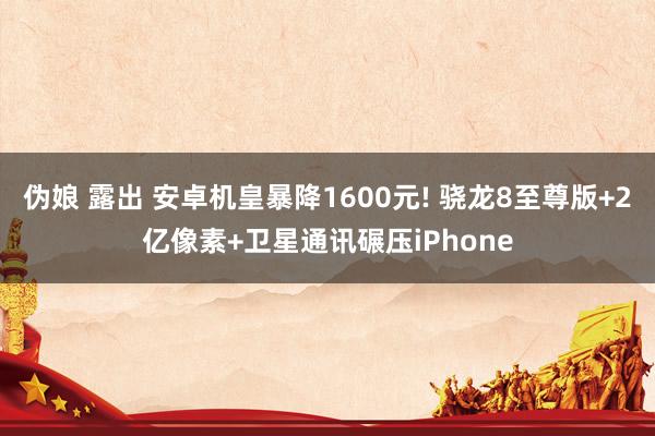 伪娘 露出 安卓机皇暴降1600元! 骁龙8至尊版+2亿像素+卫星通讯碾压iPhone