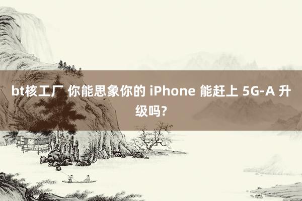 bt核工厂 你能思象你的 iPhone 能赶上 5G-A 升级吗?