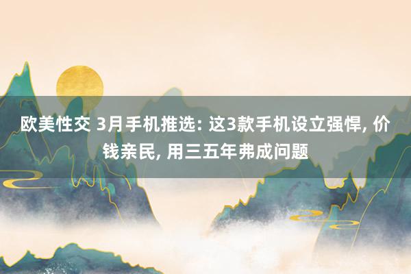 欧美性交 3月手机推选: 这3款手机设立强悍， 价钱亲民， 用三五年弗成问题