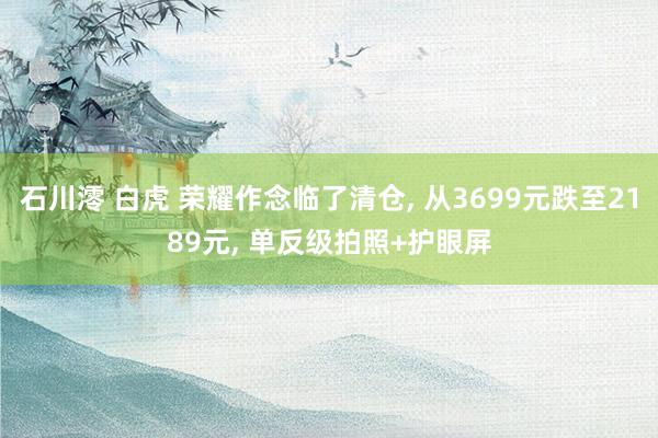 石川澪 白虎 荣耀作念临了清仓， 从3699元跌至2189元， 单反级拍照+护眼屏
