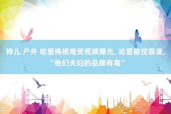 婷儿 户外 哈里梅根难受视频曝光， 哈里被控霸凌， “他们夫妇的品牌有毒”