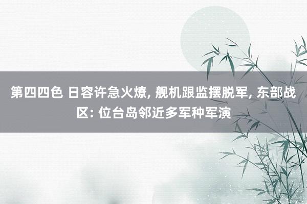 第四四色 日容许急火燎， 舰机跟监摆脱军， 东部战区: 位台岛邻近多军种军演