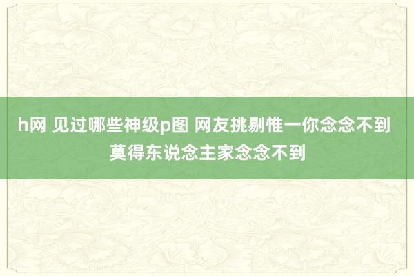 h网 见过哪些神级p图 网友挑剔惟一你念念不到 莫得东说念主家念念不到