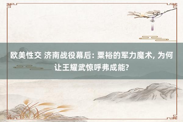 欧美性交 济南战役幕后: 粟裕的军力魔术， 为何让王耀武惊呼弗成能?