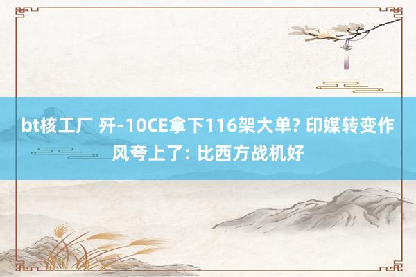bt核工厂 歼-10CE拿下116架大单? 印媒转变作风夸上了: 比西方战机好