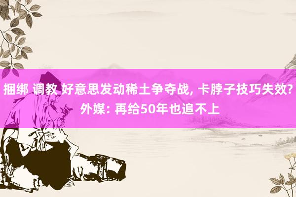 捆绑 调教 好意思发动稀土争夺战， 卡脖子技巧失效? 外媒: 再给50年也追不上