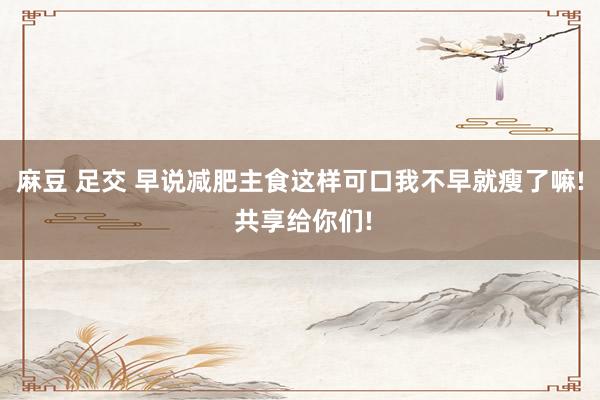 麻豆 足交 早说减肥主食这样可口我不早就瘦了嘛! 共享给你们!