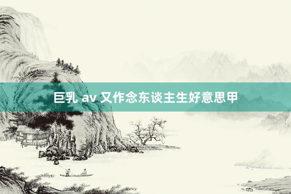 巨乳 av 又作念东谈主生好意思甲