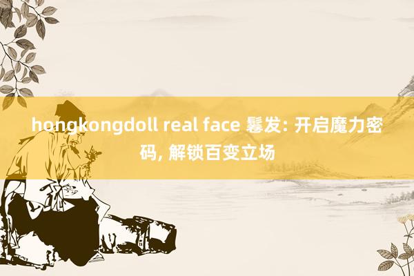 hongkongdoll real face 鬈发: 开启魔力密码， 解锁百变立场