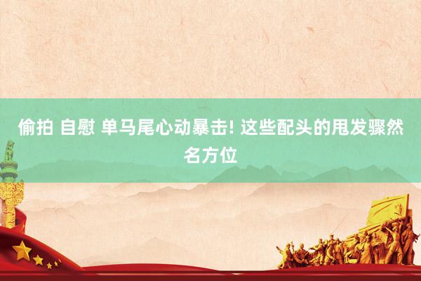 偷拍 自慰 单马尾心动暴击! 这些配头的甩发骤然名方位