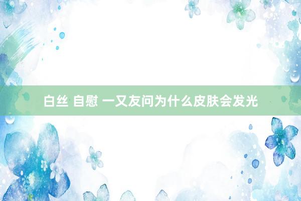 白丝 自慰 一又友问为什么皮肤会发光