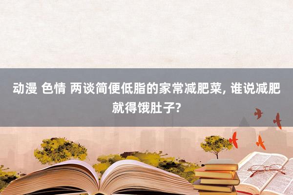 动漫 色情 两谈简便低脂的家常减肥菜， 谁说减肥就得饿肚子?