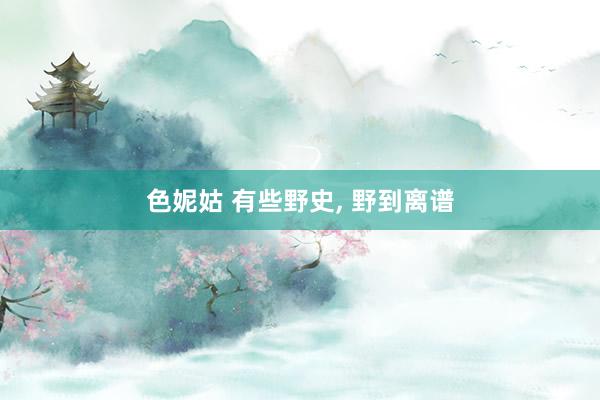 色妮姑 有些野史， 野到离谱