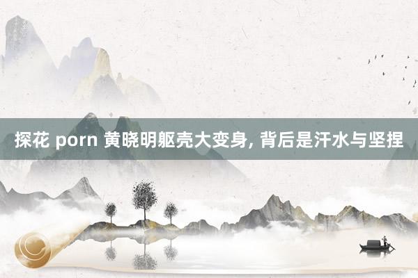 探花 porn 黄晓明躯壳大变身， 背后是汗水与坚捏