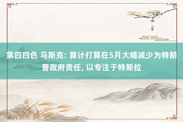 第四四色 马斯克: 算计打算在5月大幅减少为特朗普政府责任， 以专注于特斯拉