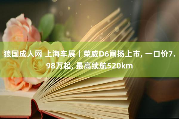 狼国成人网 上海车展丨荣威D6阐扬上市， 一口价7.98万起， 最高续航520km