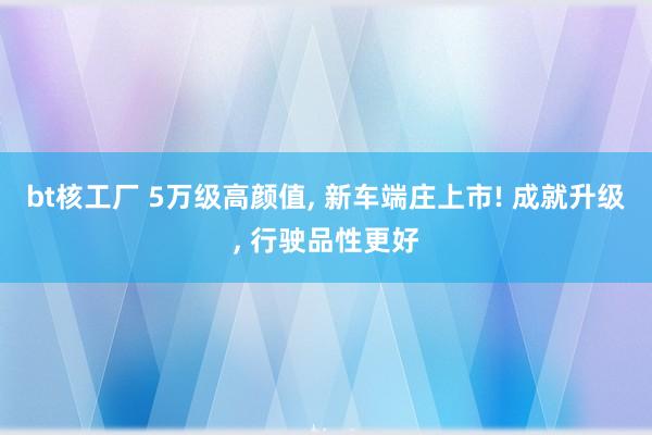 bt核工厂 5万级高颜值， 新车端庄上市! 成就升级， 行驶品性更好