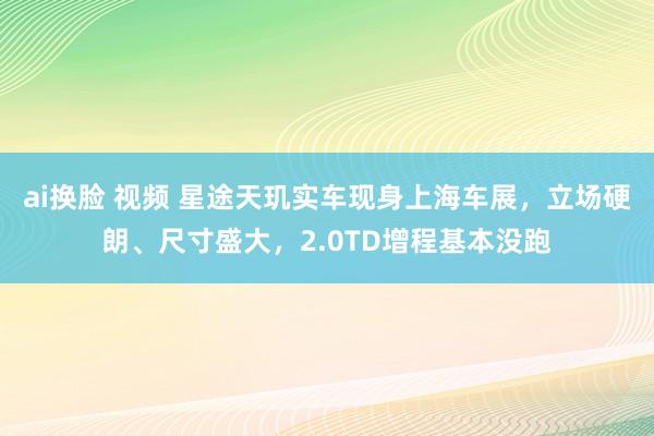 ai换脸 视频 星途天玑实车现身上海车展，立场硬朗、尺寸盛大，2.0TD增程基本没跑