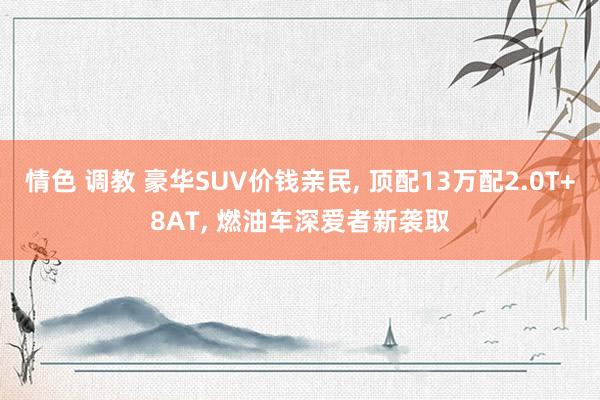 情色 调教 豪华SUV价钱亲民， 顶配13万配2.0T+8AT， 燃油车深爱者新袭取