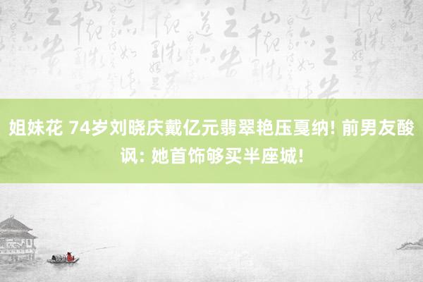 姐妹花 74岁刘晓庆戴亿元翡翠艳压戛纳! 前男友酸讽: 她首饰够买半座城!