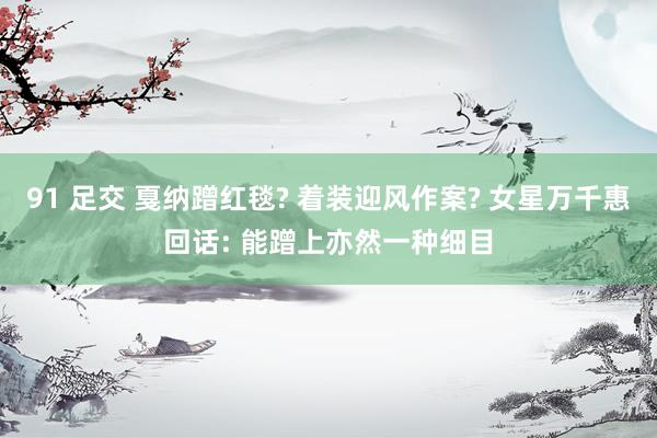 91 足交 戛纳蹭红毯? 着装迎风作案? 女星万千惠回话: 能蹭上亦然一种细目