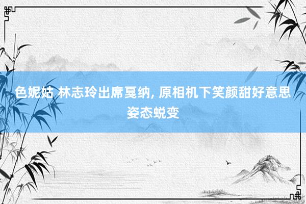 色妮姑 林志玲出席戛纳， 原相机下笑颜甜好意思姿态蜕变