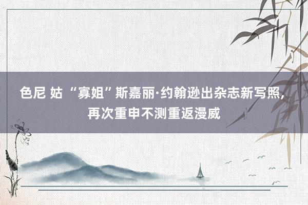 色尼 姑 “寡姐”斯嘉丽·约翰逊出杂志新写照， 再次重申不测重返漫威