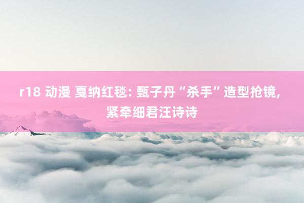 r18 动漫 戛纳红毯: 甄子丹“杀手”造型抢镜， 紧牵细君汪诗诗
