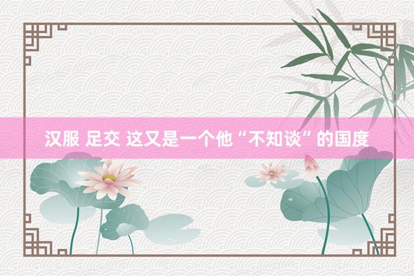 汉服 足交 这又是一个他“不知谈”的国度