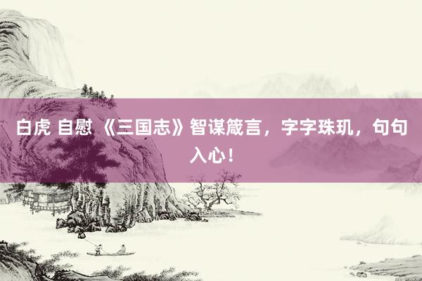 白虎 自慰 《三国志》智谋箴言，字字珠玑，句句入心！