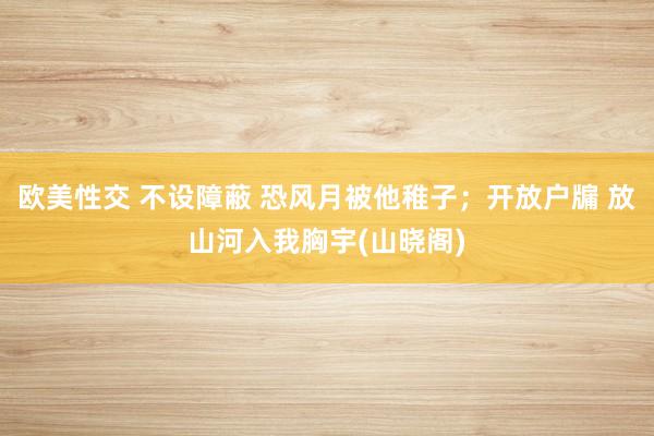 欧美性交 不设障蔽 恐风月被他稚子；开放户牖 放山河入我胸宇(山晓阁)
