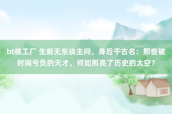 bt核工厂 生前无东谈主问，身后千古名：那些被时间亏负的天才，何如照亮了历史的太空？