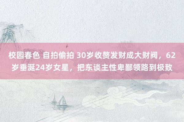 校园春色 自拍偷拍 30岁收赘发财成大财阀，62岁垂涎24岁女星，把东谈主性卑鄙领路到极致