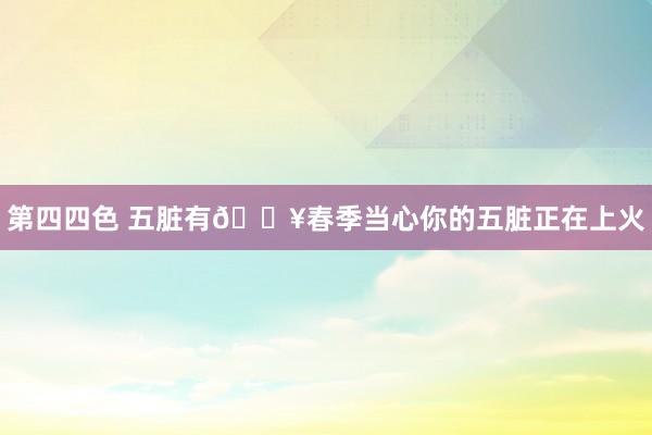 第四四色 五脏有🔥春季当心你的五脏正在上火