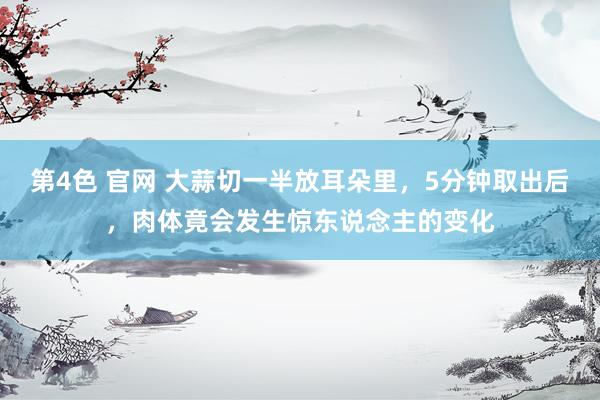 第4色 官网 大蒜切一半放耳朵里，5分钟取出后，肉体竟会发生惊东说念主的变化