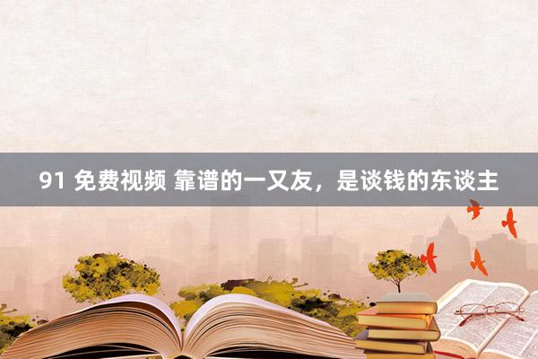 91 免费视频 靠谱的一又友，是谈钱的东谈主