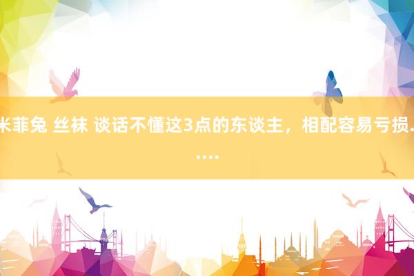 米菲兔 丝袜 谈话不懂这3点的东谈主，相配容易亏损......