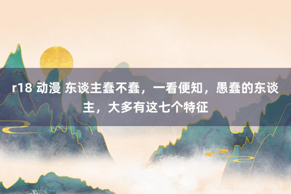 r18 动漫 东谈主蠢不蠢，一看便知，愚蠢的东谈主，大多有这七个特征
