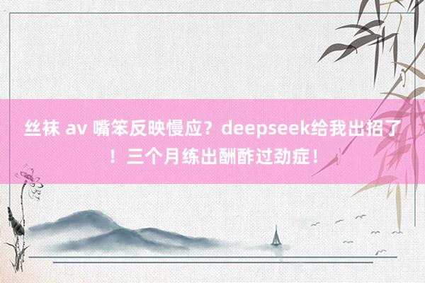 丝袜 av 嘴笨反映慢应？deepseek给我出招了！三个月练出酬酢过劲症！