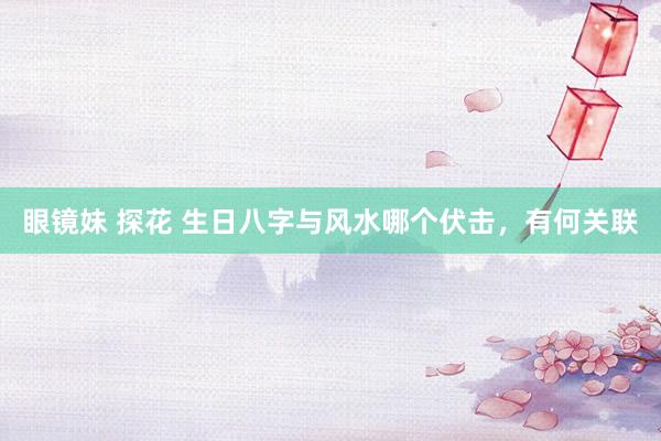 眼镜妹 探花 生日八字与风水哪个伏击，有何关联