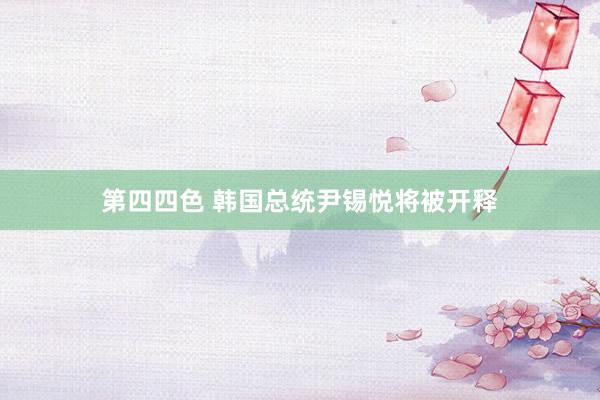 第四四色 韩国总统尹锡悦将被开释
