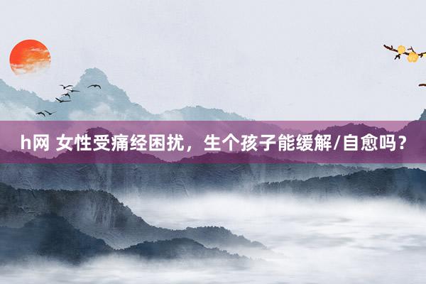 h网 女性受痛经困扰，生个孩子能缓解/自愈吗？