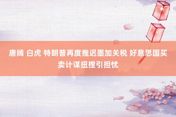 唐嫣 白虎 特朗普再度推迟墨加关税 好意思国买卖计谋扭捏引担忧