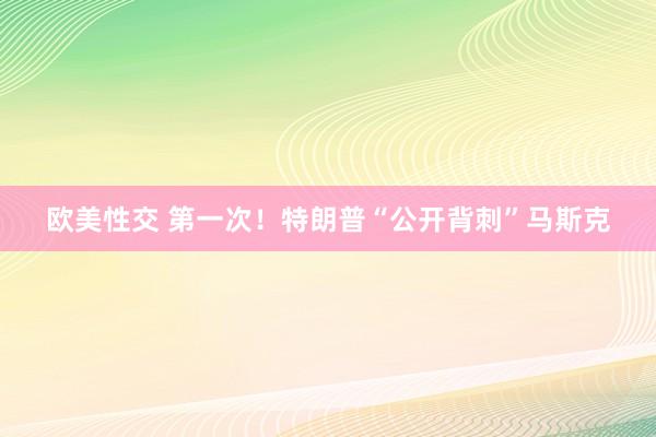 欧美性交 第一次！特朗普“公开背刺”马斯克